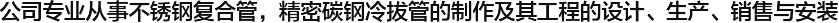  公司專業(yè)從事不銹鋼復(fù)合管，精密碳鋼冷拔管的制作及其工程的設(shè)計(jì)、生產(chǎn)、銷售與安裝